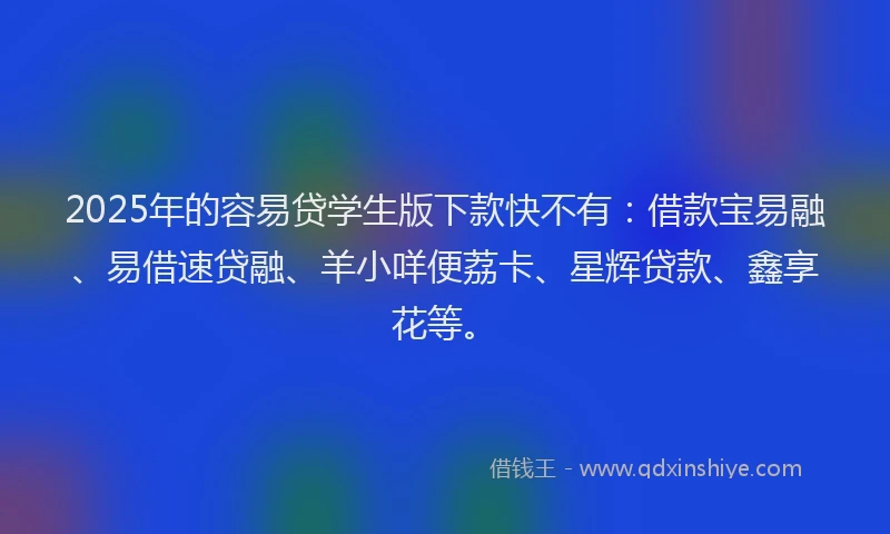 2025年的容易贷学生版下款快不有：借款宝易融、易借速贷融、羊小咩便荔卡、星辉贷款、鑫享花等。
