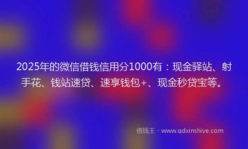 2025年的微信借钱信用分1000有：现金驿站、射手花、钱站速贷、速享钱包+、现金秒贷宝等。