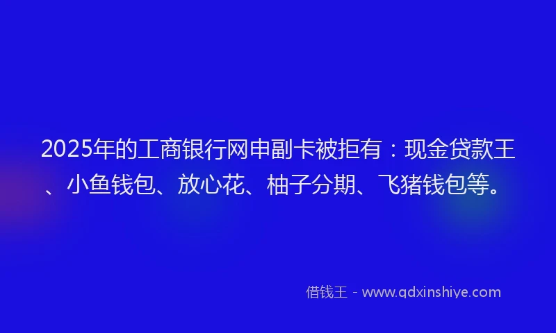 2025年的工商银行网申副卡被拒有：现金贷款王、小鱼钱包、放心花、柚子分期、飞猪钱包等。