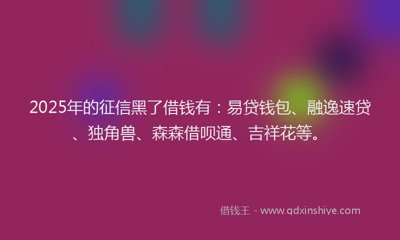 2025年的征信黑了借钱有：易贷钱包、融逸速贷、独角兽、森森借呗通、吉祥花等。