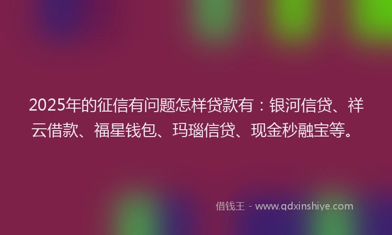2025年的征信有问题怎样贷款有：银河信贷、祥云借款、福星钱包、玛瑙信贷、现金秒融宝等。
