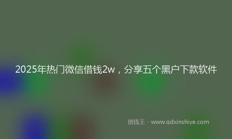 2025年热门微信借钱2w，分享五个黑户下款软件