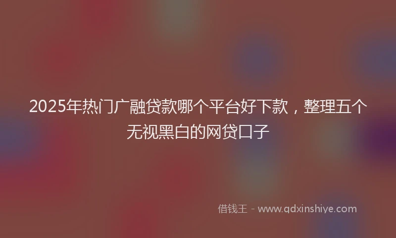 2025年热门广融贷款哪个平台好下款，整理五个无视黑白的网贷口子