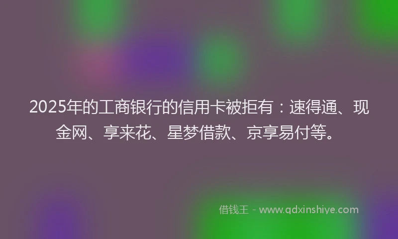 2025年的工商银行的信用卡被拒有：速得通、现金网、享来花、星梦借款、京享易付等。