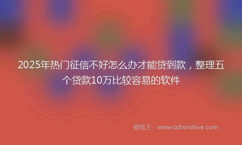 2025年热门征信不好怎么办才能贷到款，整理五个贷款10万比较容易的软件