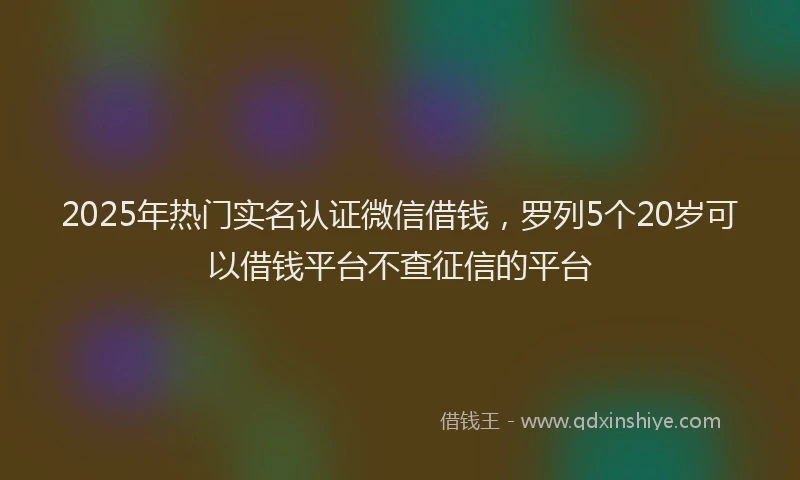 2025年热门实名认证微信借钱，罗列5个20岁可以借钱平台不查征信的平台