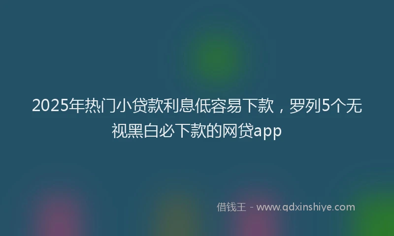 2025年热门小贷款利息低容易下款，罗列5个无视黑白必下款的网贷app