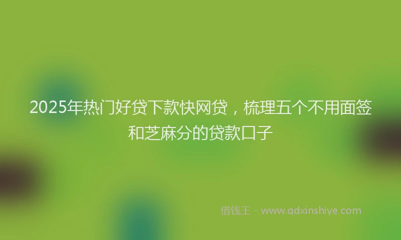 2025年热门好贷下款快网贷，梳理五个不用面签和芝麻分的贷款口子