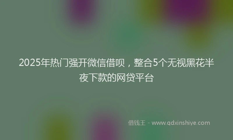 2025年热门强开微信借呗，整合5个无视黑花半夜下款的网贷平台