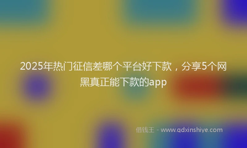2025年热门征信差哪个平台好下款，分享5个网黑真正能下款的app