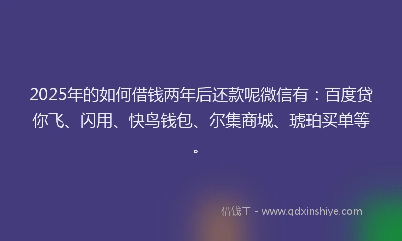 2025年的如何借钱两年后还款呢微信有：百度贷你飞、闪用、快鸟钱包、尔集商城、琥珀买单等。
