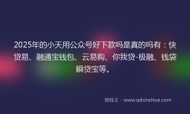 2025年的小天用公众号好下款吗是真的吗有：快贷易、融通宝钱包、云易购、你我贷-极融、钱袋瞬贷宝等。