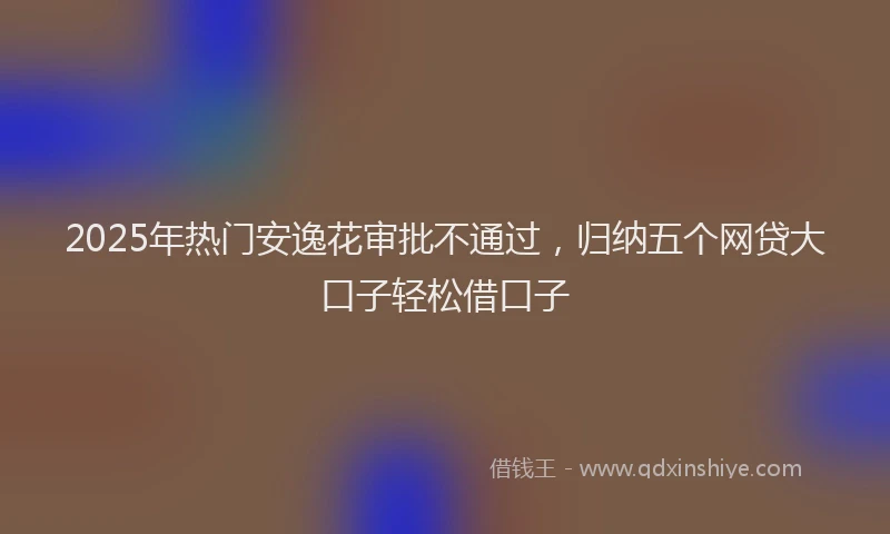 2025年热门安逸花审批不通过，归纳五个网贷大口子轻松借口子