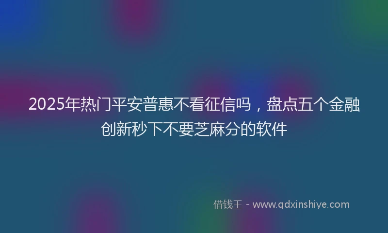 2025年热门平安普惠不看征信吗，盘点五个金融创新秒下不要芝麻分的软件