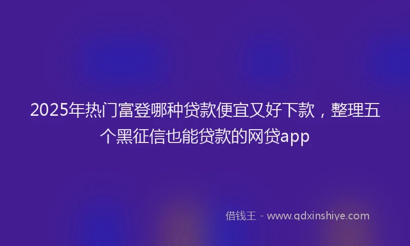 2025年热门富登哪种贷款便宜又好下款，整理五个黑征信也能贷款的网贷app