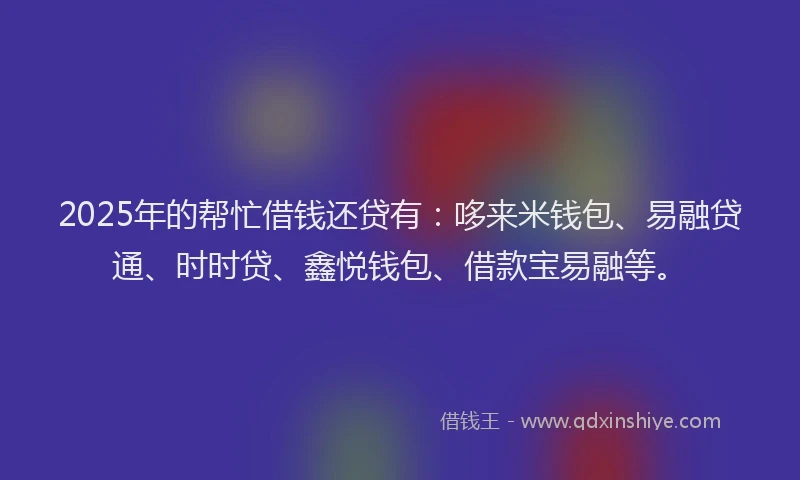 2025年的帮忙借钱还贷有：哆来米钱包、易融贷通、时时贷、鑫悦钱包、借款宝易融等。