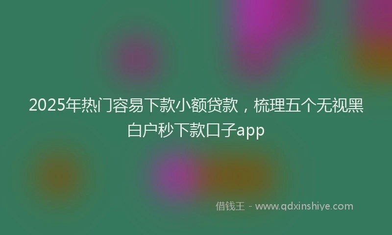 2025年热门容易下款小额贷款，梳理五个无视黑白户秒下款口子app