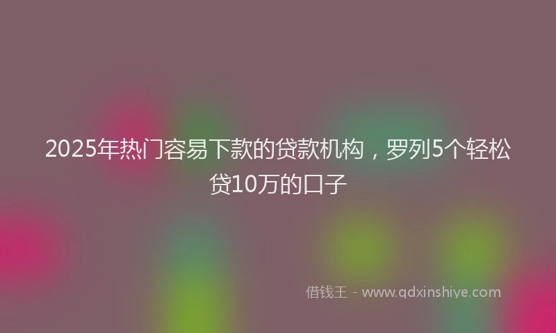 2025年热门容易下款的贷款机构，罗列5个轻松贷10万的口子