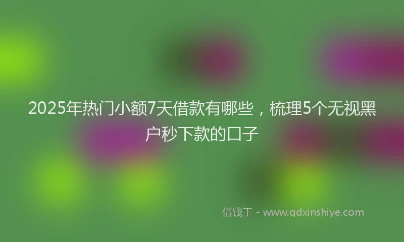 2025年热门小额7天借款有哪些，梳理5个无视黑户秒下款的口子