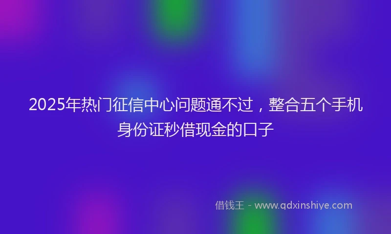 2025年热门征信中心问题通不过，整合五个手机身份证秒借现金的口子