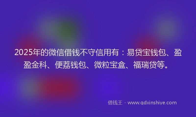 2025年的微信借钱不守信用有：易贷宝钱包、盈盈金科、便荔钱包、微粒宝盒、福瑞贷等。