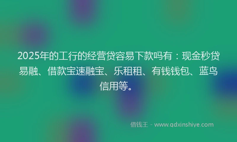 2025年的工行的经营贷容易下款吗有：现金秒贷易融、借款宝速融宝、乐租租、有钱钱包、蓝鸟信用等。