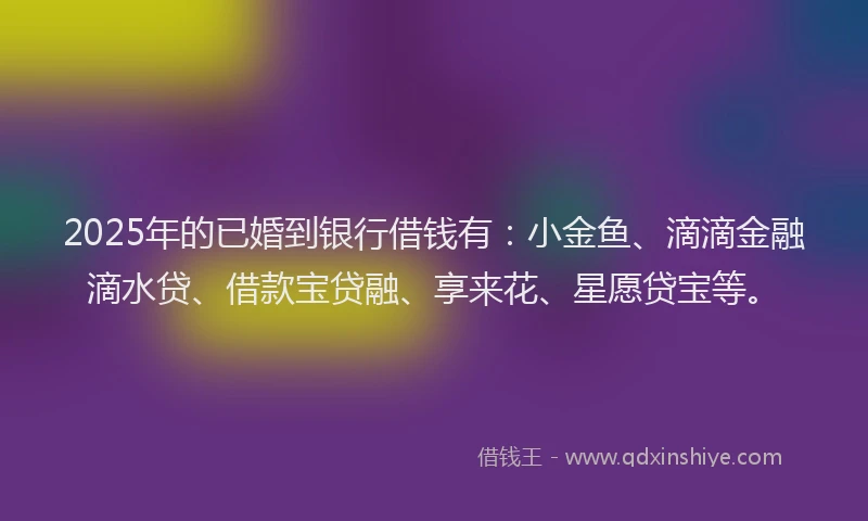 2025年的已婚到银行借钱有：小金鱼、滴滴金融滴水贷、借款宝贷融、享来花、星愿贷宝等。