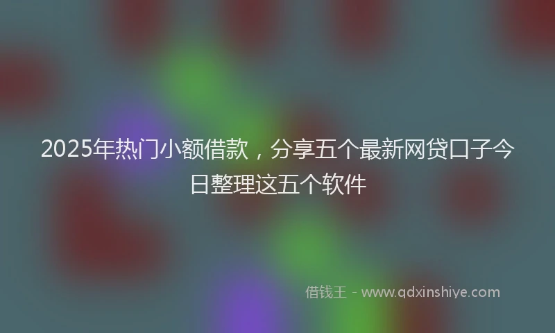 2025年热门小额借款，分享五个最新网贷口子今日整理这五个软件