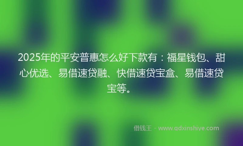 2025年的平安普惠怎么好下款有：福星钱包、甜心优选、易借速贷融、快借速贷宝盒、易借速贷宝等。