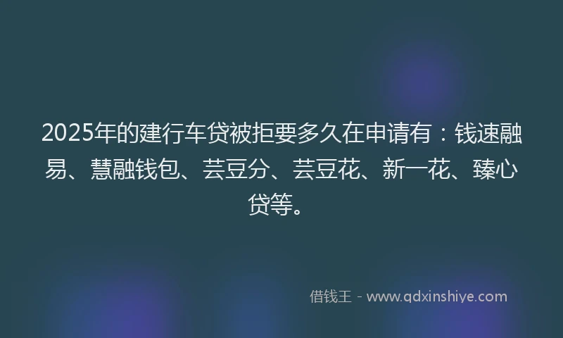 2025年的建行车贷被拒要多久在申请有：钱速融易、慧融钱包、芸豆分、芸豆花、新一花、臻心贷等。