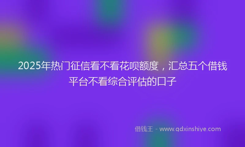 2025年热门征信看不看花呗额度，汇总五个借钱平台不看综合评估的口子