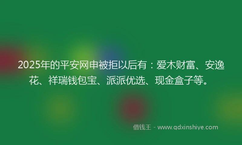 2025年的平安网申被拒以后有：爱木财富、安逸花、祥瑞钱包宝、派派优选、现金盒子等。