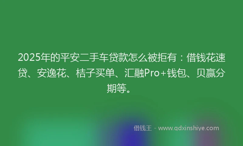 2025年的平安二手车贷款怎么被拒有：借钱花速贷、安逸花、桔子买单、汇融Pro+钱包、贝赢分期等。