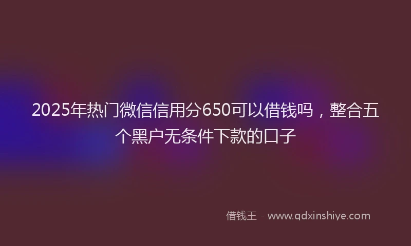 2025年热门微信信用分650可以借钱吗，整合五个黑户无条件下款的口子