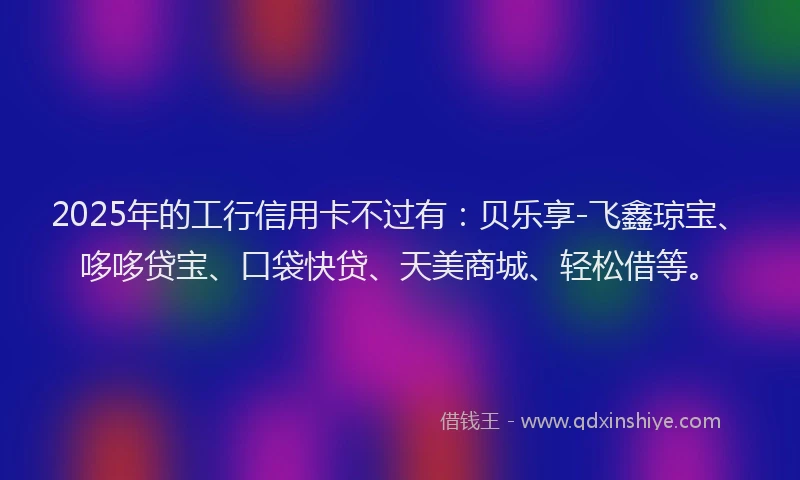 2025年的工行信用卡不过有：贝乐享-飞鑫琼宝、哆哆贷宝、口袋快贷、天美商城、轻松借等。