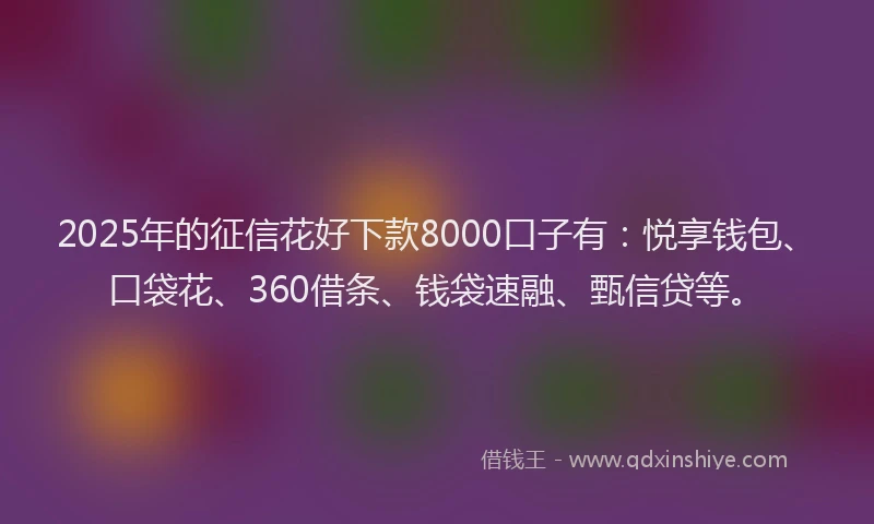 2025年的征信花好下款8000口子有：悦享钱包、口袋花、360借条、钱袋速融、甄信贷等。