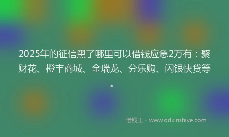 2025年的征信黑了哪里可以借钱应急2万有：聚财花、橙丰商城、金瑞龙、分乐购、闪银快贷等。