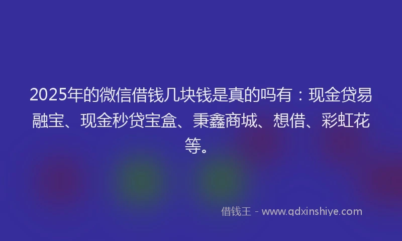 2025年的微信借钱几块钱是真的吗有：现金贷易融宝、现金秒贷宝盒、秉鑫商城、想借、彩虹花等。