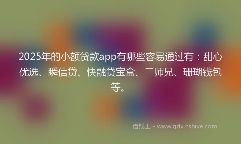 2025年的小额贷款app有哪些容易通过有：甜心优选、瞬信贷、快融贷宝盒、二师兄、珊瑚钱包等。
