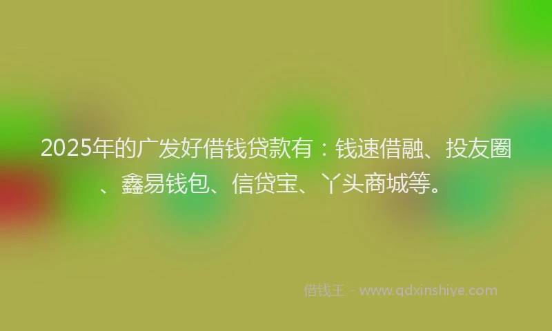 2025年的广发好借钱贷款有：钱速借融、投友圈、鑫易钱包、信贷宝、丫头商城等。