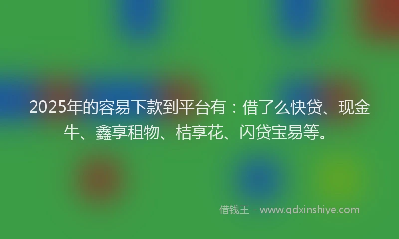 2025年的容易下款到平台有：借了么快贷、现金牛、鑫享租物、桔享花、闪贷宝易等。