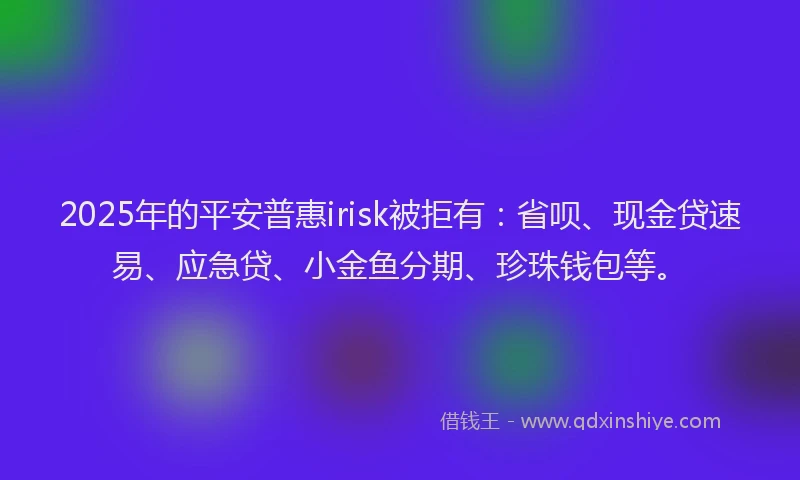 2025年的平安普惠irisk被拒有：省呗、现金贷速易、应急贷、小金鱼分期、珍珠钱包等。