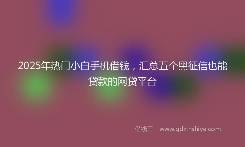 2025年热门小白手机借钱，汇总五个黑征信也能贷款的网贷平台