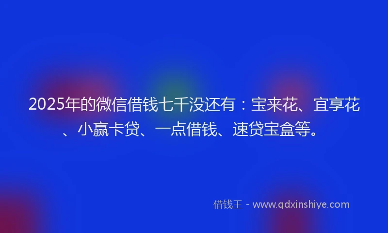 2025年的微信借钱七千没还有：宝来花、宜享花、小赢卡贷、一点借钱、速贷宝盒等。