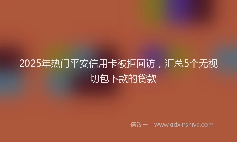 2025年热门平安信用卡被拒回访，汇总5个无视一切包下款的贷款