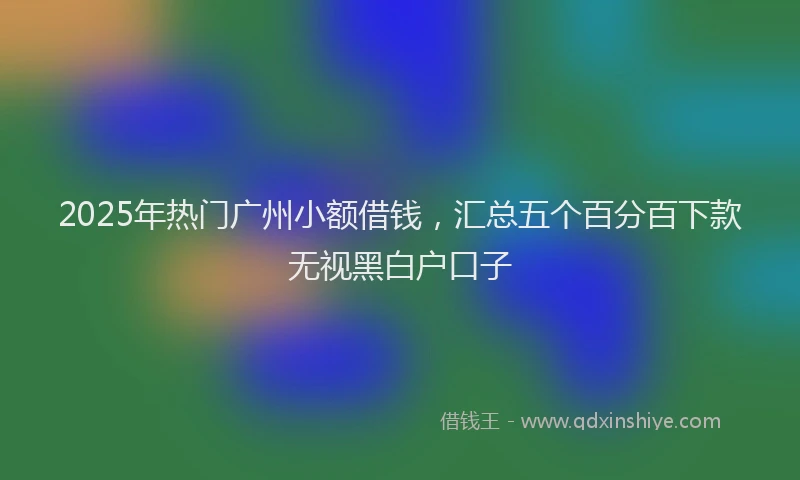 2025年热门广州小额借钱，汇总五个百分百下款无视黑白户口子