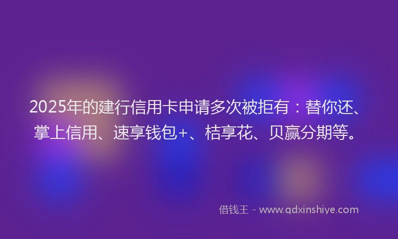 2025年的建行信用卡申请多次被拒有：替你还、掌上信用、速享钱包+、桔享花、贝赢分期等。
