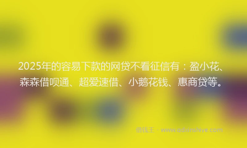2025年的容易下款的网贷不看征信有：盈小花、森森借呗通、超爱速借、小鹅花钱、惠商贷等。