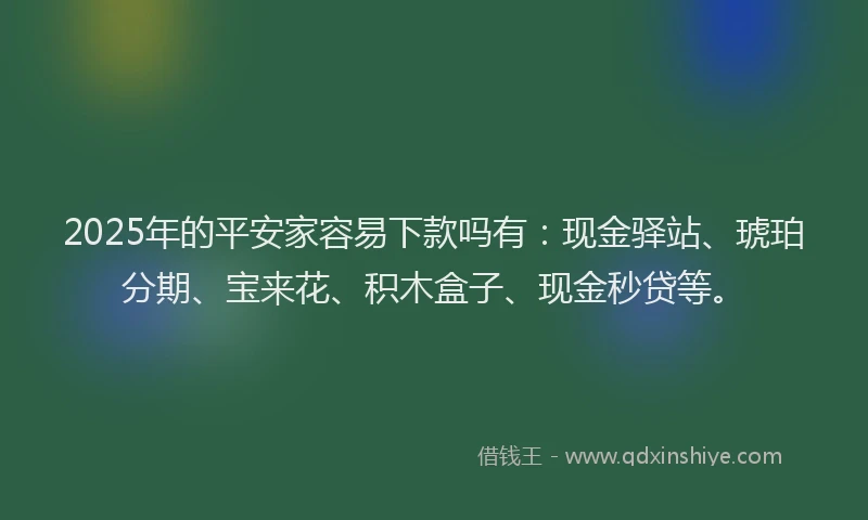 2025年的平安家容易下款吗有：现金驿站、琥珀分期、宝来花、积木盒子、现金秒贷等。