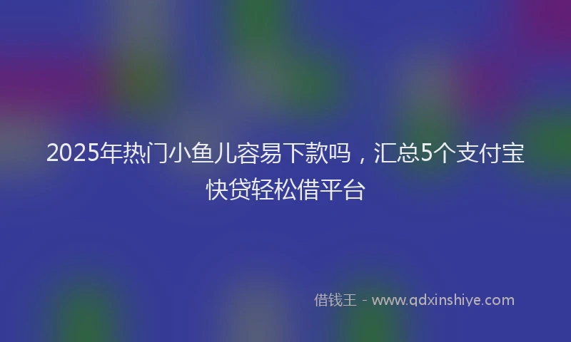 2025年热门小鱼儿容易下款吗，汇总5个支付宝快贷轻松借平台